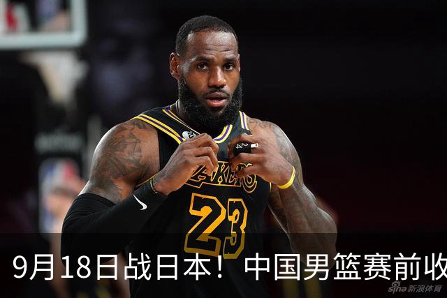 9月18日战日本！中国男篮赛前收获3大喜讯，日媒：64年后重返决赛